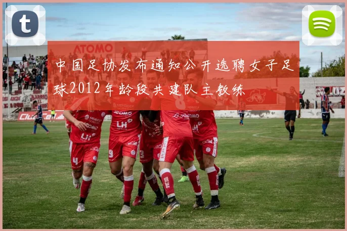 中国足协发布通知公开选聘女子足球2012年龄段共建队主教练