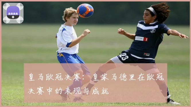 皇马欧冠决赛：皇家马德里在欧冠决赛中的表现与成就